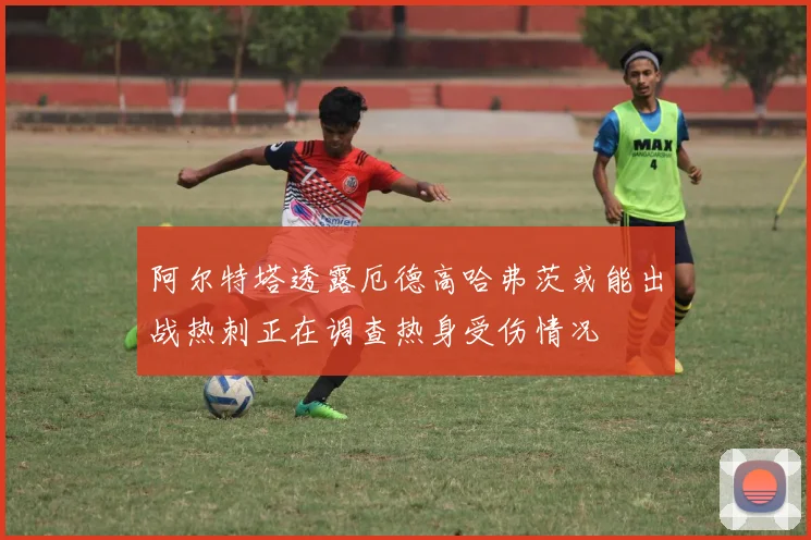 阿尔特塔透露厄德高哈弗茨或能出战热刺正在调查热身受伤情况