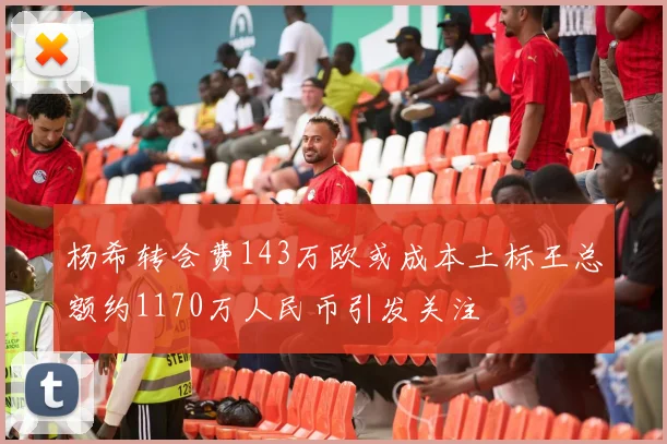 杨希转会费143万欧或成本土标王总额约1170万人民币引发关注