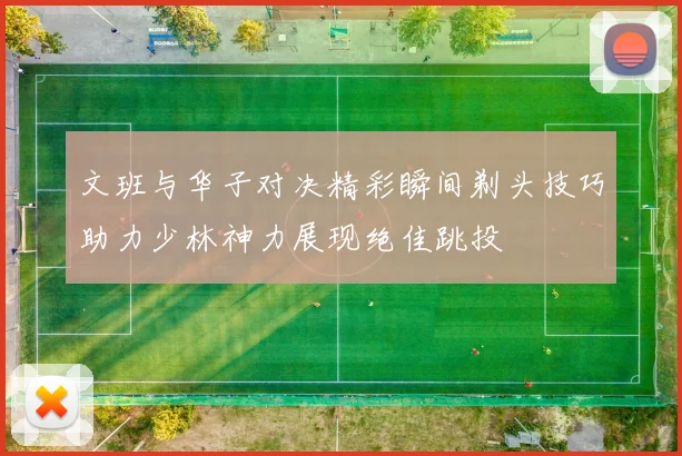 文班与华子对决精彩瞬间剃头技巧助力少林神力展现绝佳跳投