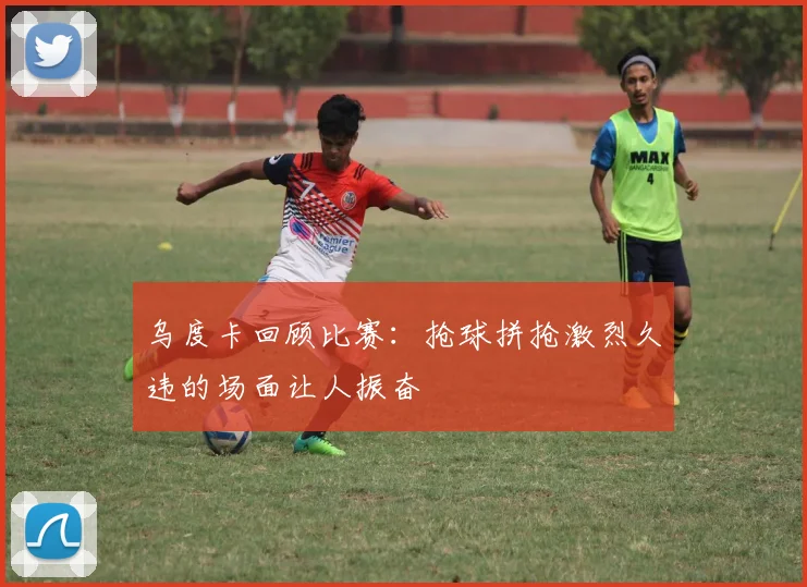 乌度卡回顾比赛：抢球拼抢激烈久违的场面让人振奋