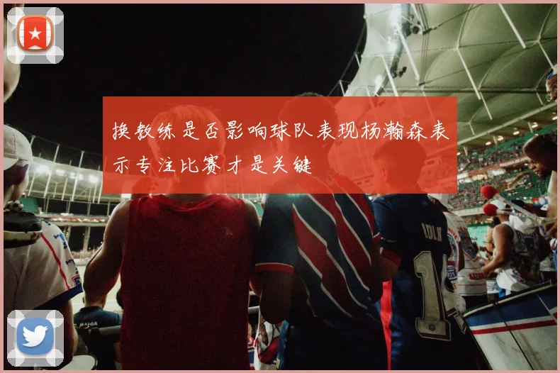 换教练是否影响球队表现杨瀚森表示专注比赛才是关键