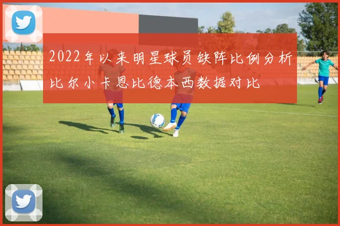 2022年以来明星球员缺阵比例分析比尔小卡恩比德本西数据对比