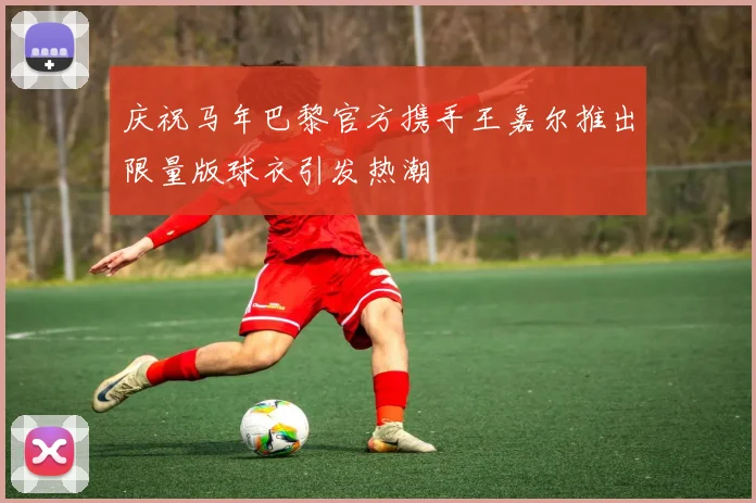 庆祝马年巴黎官方携手王嘉尔推出限量版球衣引发热潮