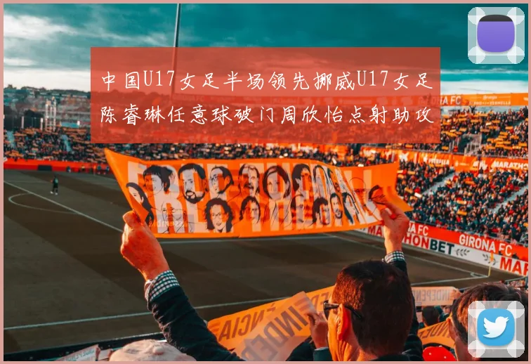 中国U17女足半场领先挪威U17女足陈睿琳任意球破门周欣怡点射助攻