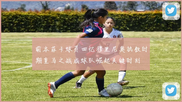 前本菲卡球员回忆穆里尼奥执教时期皇马之战成球队崛起关键时刻