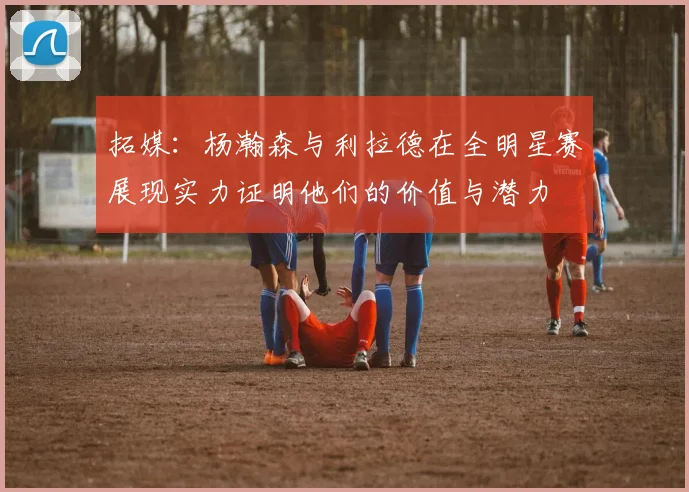 拓媒：杨瀚森与利拉德在全明星赛展现实力证明他们的价值与潜力