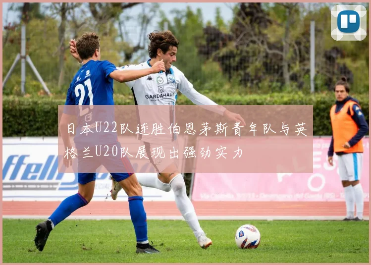 日本U22队连胜伯恩茅斯青年队与英格兰U20队展现出强劲实力
