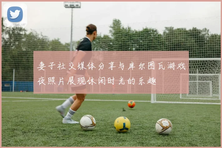妻子社交媒体分享与库尔图瓦游戏夜照片展现休闲时光的乐趣