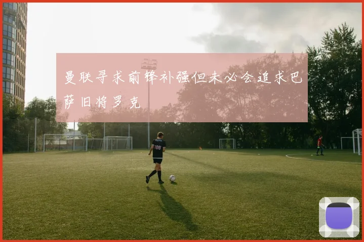 曼联寻求前锋补强但未必会追求巴萨旧将罗克