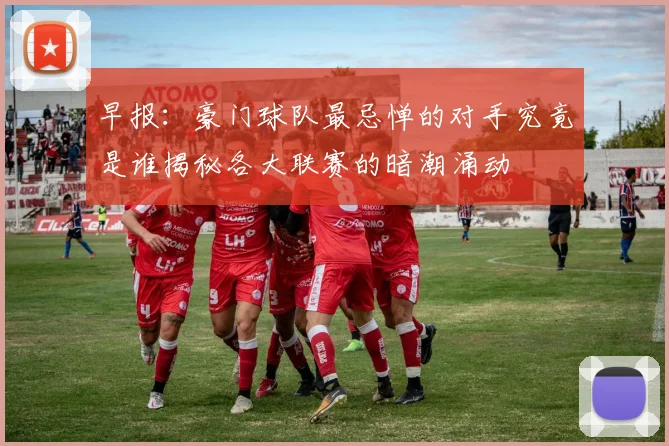 早报：豪门球队最忌惮的对手究竟是谁揭秘各大联赛的暗潮涌动