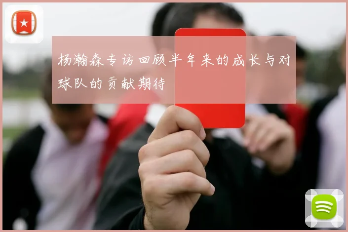 杨瀚森专访回顾半年来的成长与对球队的贡献期待