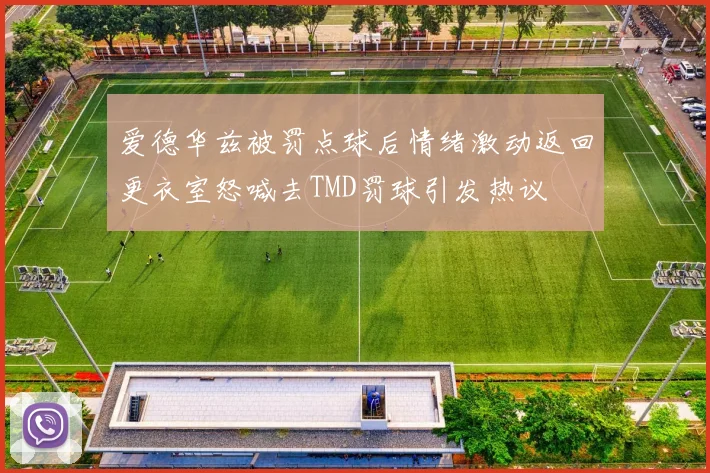 爱德华兹被罚点球后情绪激动返回更衣室怒喊去TMD罚球引发热议