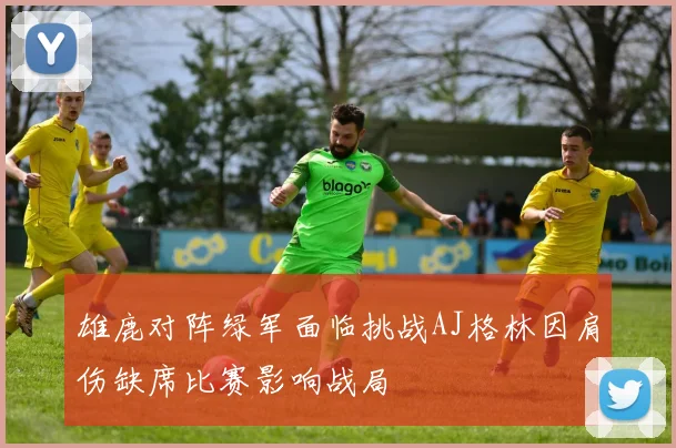 雄鹿对阵绿军面临挑战AJ格林因肩伤缺席比赛影响战局