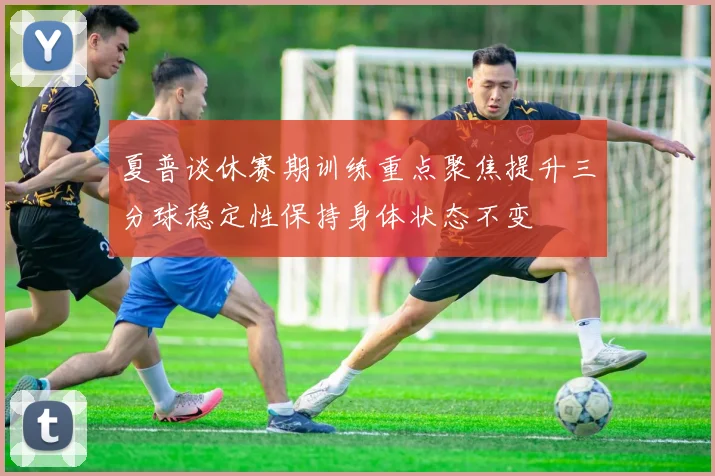 夏普谈休赛期训练重点聚焦提升三分球稳定性保持身体状态不变