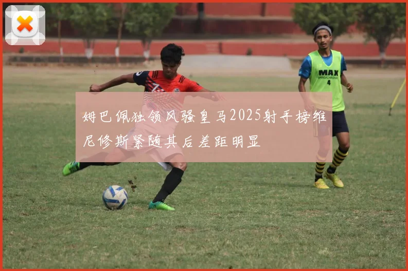 姆巴佩独领风骚皇马2025射手榜维尼修斯紧随其后差距明显