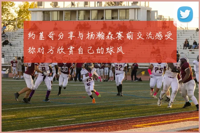 约基奇分享与杨瀚森赛前交流感受称对方欣赏自己的球风