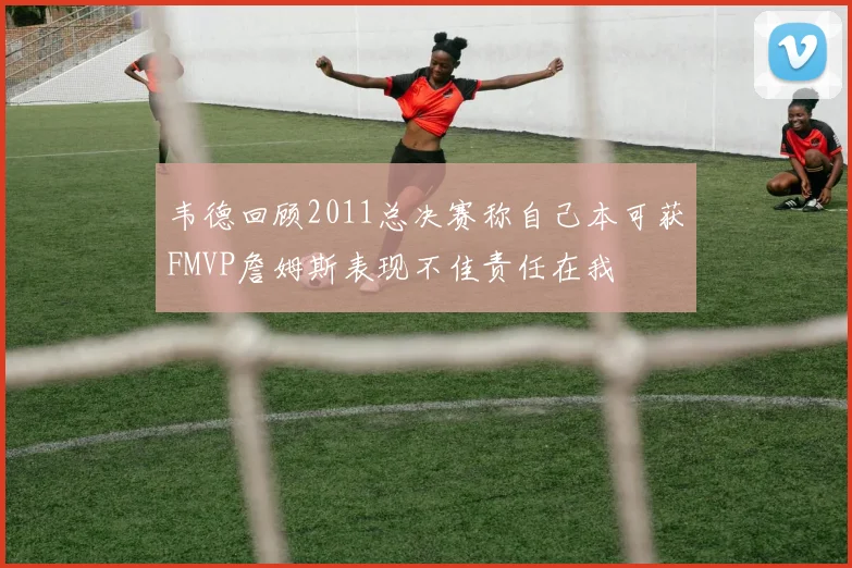 韦德回顾2011总决赛称自己本可获FMVP詹姆斯表现不佳责任在我