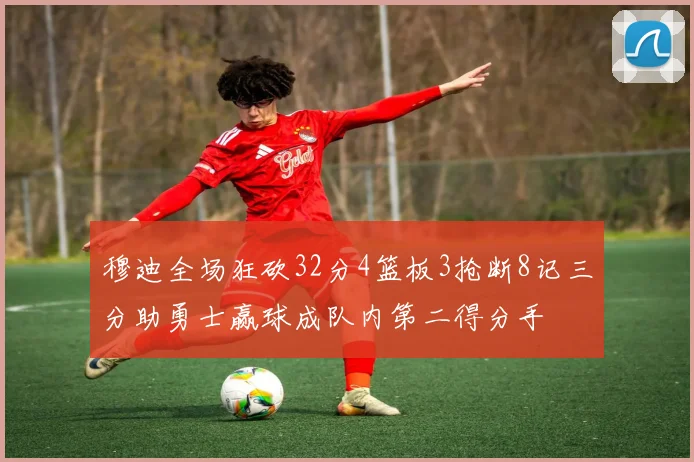穆迪全场狂砍32分4篮板3抢断8记三分助勇士赢球成队内第二得分手
