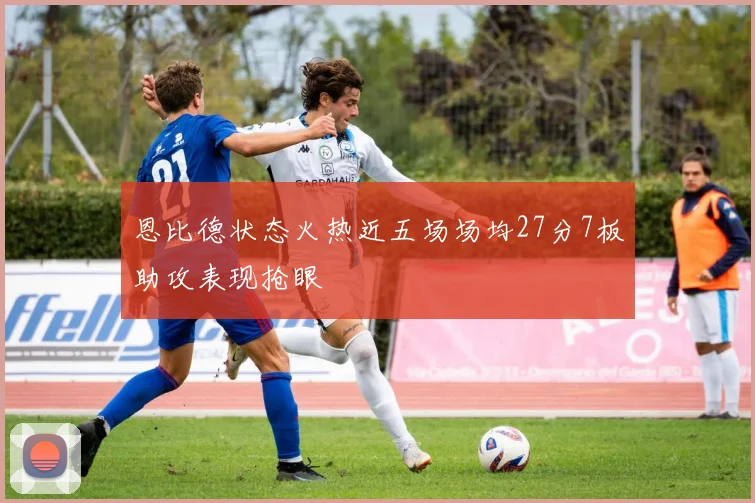 恩比德状态火热近五场场均27分7板助攻表现抢眼