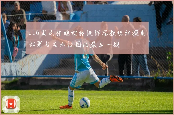 U16国足将继续轮换阵容教练组提前部署与孟加拉国的最后一战