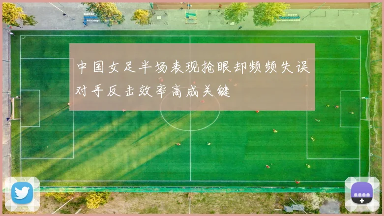 中国女足半场表现抢眼却频频失误对手反击效率高成关键