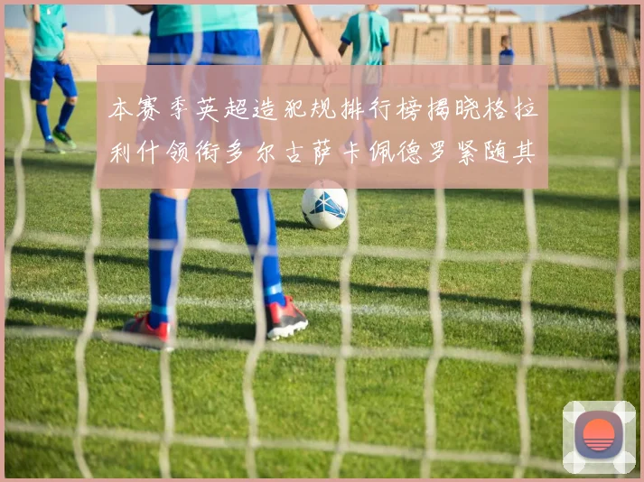 本赛季英超造犯规排行榜揭晓格拉利什领衔多尔古萨卡佩德罗紧随其后