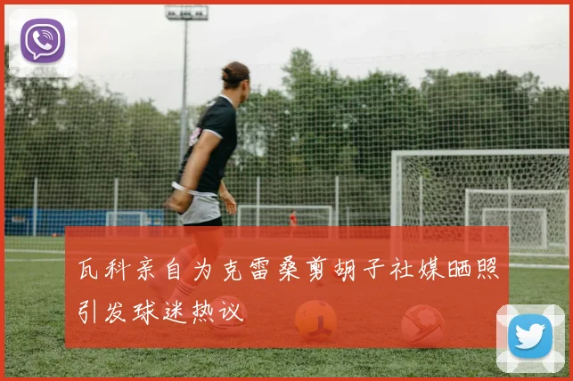 瓦科亲自为克雷桑剪胡子社媒晒照引发球迷热议