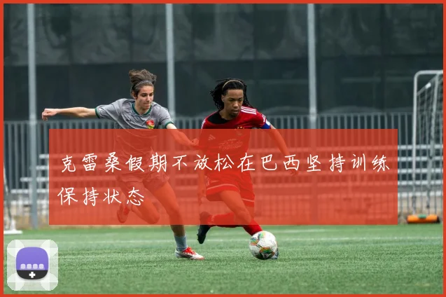 克雷桑假期不放松在巴西坚持训练保持状态