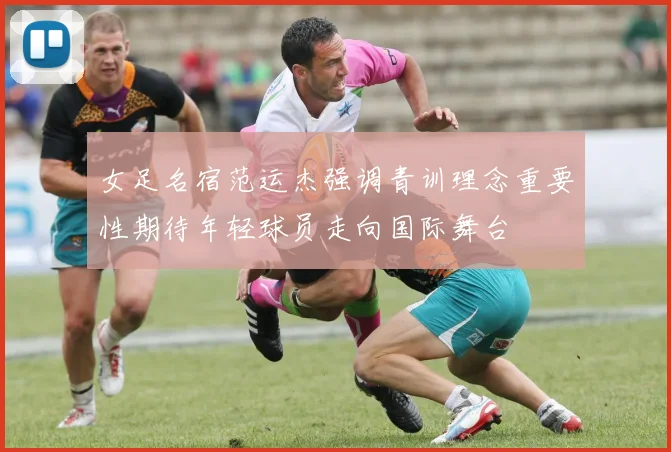 女足名宿范运杰强调青训理念重要性期待年轻球员走向国际舞台