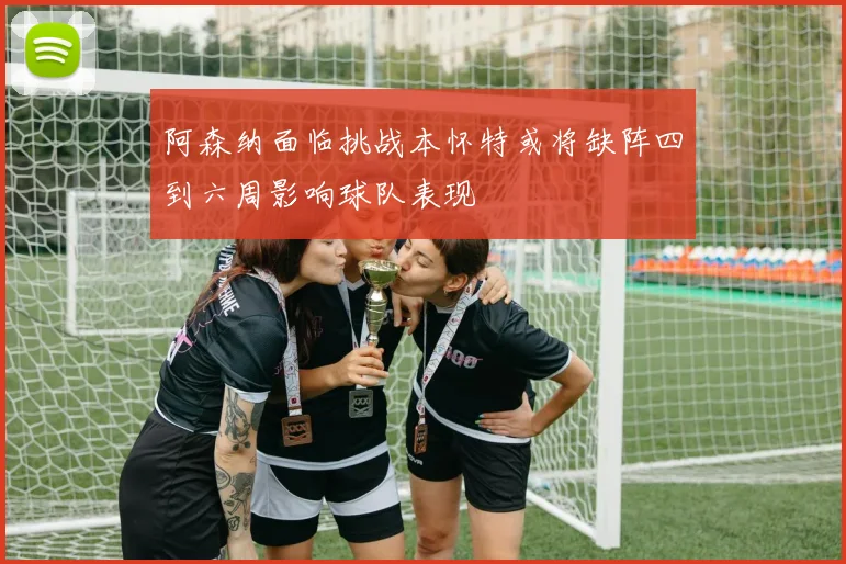 阿森纳面临挑战本怀特或将缺阵四到六周影响球队表现