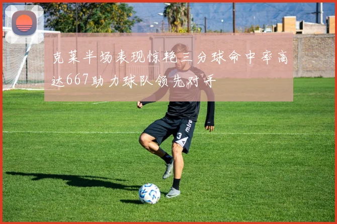 克莱半场表现惊艳三分球命中率高达667助力球队领先对手