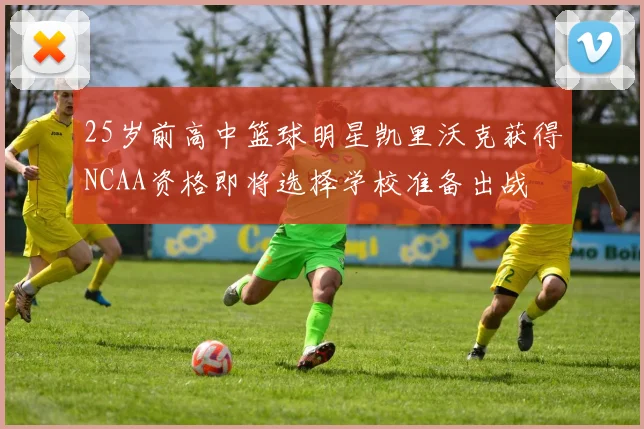 25岁前高中篮球明星凯里沃克获得NCAA资格即将选择学校准备出战