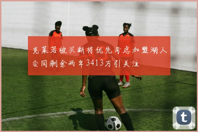 克莱若被买断将优先考虑加盟湖人合同剩余两年3413万引关注