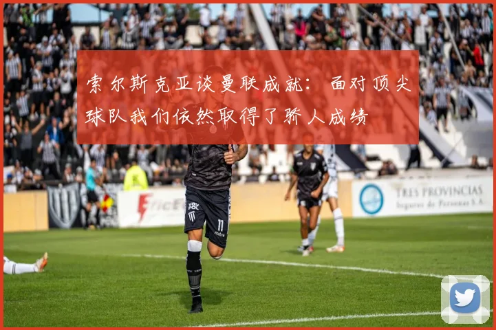 索尔斯克亚谈曼联成就：面对顶尖球队我们依然取得了骄人成绩