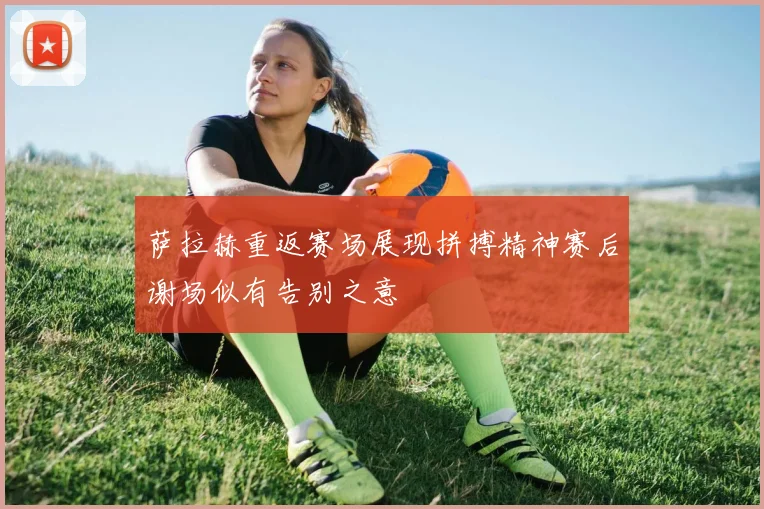 萨拉赫重返赛场展现拼搏精神赛后谢场似有告别之意