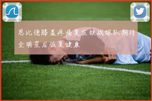 恩比德膝盖疼痛复发缺战球队期待全明星后恢复健康