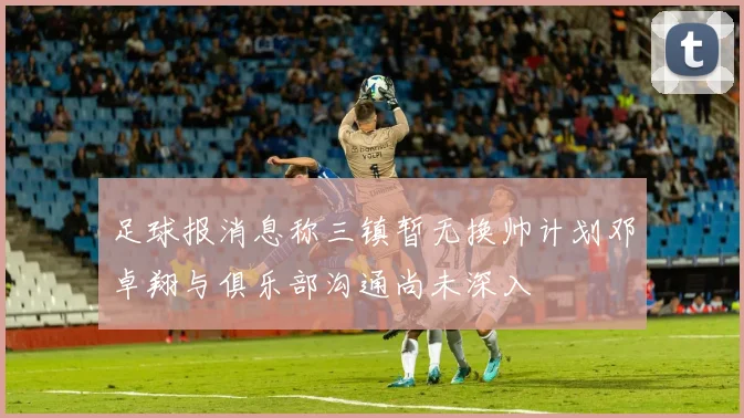 足球报消息称三镇暂无换帅计划邓卓翔与俱乐部沟通尚未深入