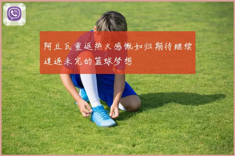 阿丘瓦重返热火感慨如归期待继续追逐未完的篮球梦想